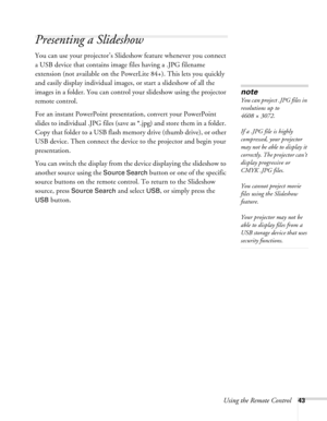 Page 43
Using the Remote Control43
Presenting a Slideshow 
You can use your projector’s Slideshow feature whenever you connect 
a USB device that contains image files having a .JPG filename 
extension (not available on the PowerLite 84+). This lets you quickly 
and easily display individual images, or start a slideshow of all the 
images in a folder. You can control your slideshow using the projector 
remote control.
For an instant PowerPoint presentation, convert your PowerPoint 
slides to individual .JPG...