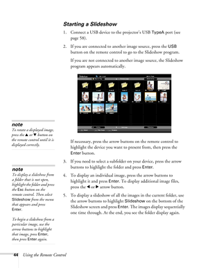 Page 44
44Using the Remote Control
Starting a Slideshow
1. Connect a USB device to the projector’s USB TypeA port (see 
page 58).
2. If you are connected to another image source, press the 
USB 
button on the remote control to go to the Slideshow program.
If you are not connected to another image source, the Slideshow 
program appears automatically.
If necessary, press the arrow buttons on the remote control to 
highlight the device you want to present from, then press the 
Enter button.
3. If you need to...