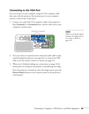 Page 49
Connecting to Computers, USB Devices, and Other Equipment49
Connecting to the VGA Port
You can connect to your computer using the VGA computer cable 
that came with the projector (the monitor port on your computer 
must be a mini D-sub 15-pin port). 
1. Connect one end of the VGA computer cable to the projector’s  blue 
Computer1 or Computer2 port, and the other end to your 
computer’s monitor port.
 
2. You can connect an optional stereo mini-jack audio cable to play  sound through the projector (see...