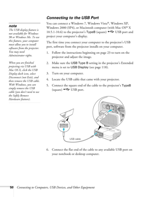 Page 50
50Connecting to Computers, USB Devices, and Other Equipment
Connecting to the USB Port
You can connect a Windows 7, Windows Vista®, Windows XP, 
Windows 2000 (SP4), or Macintosh computer (with Mac OS
® X 
10.5.1-10.6) to the projector’s 
TypeB (square)  USB port and 
project your computer’s display. 
The first time you connect your computer to the projector’s USB 
port, software from the projector installs on your computer. 
1. Follow the instructions beginning on page 23 to turn on the 
projector and...