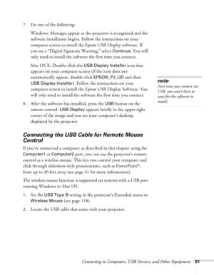 Page 51
Connecting to Computers, USB Devices, and Other Equipment51
7. Do one of the following:Windows: Messages appear as the  projector is recognized and the 
software installation begins. Follow the instructions on your 
computer screen to install the Epson USB Display software. If 
you see a “Digital Signature Warning,” select 
Continue. You will 
only need to install the software the first time you connect.
Mac OS X: Double-click the 
USB Display Installer icon that 
appears on your computer screen (if the...