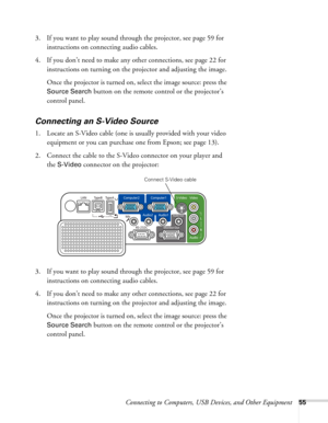 Page 55
Connecting to Computers, USB Devices, and Other Equipment55
3. If you want to play sound through the projector, see page 59 for instructions on connecting audio cables.
4. If you don’t need to make any other connections, see page 22 for  instructions on turning on the  projector and adjusting the image.
Once the projector is turned on, select the image source: press the 
Source Search button on the remote control or the projector’s 
control panel. 
Connecting an S-Video Source
1. Locate an S-Video cable...