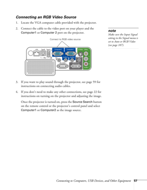 Page 57
Connecting to Computers, USB Devices, and Other Equipment57
Connecting an RGB Video Source
1. Locate the VGA computer cable provided with the projector. 
2. Connect the cable to the video port on your player and the 
Computer1 or Computer 2 port on the projector.
3. If you want to play sound through the projector, see page 59 for  instructions on connecting audio cables.
4. If you don’t need to make any other connections, see page 22 for  instructions on turning on the  projector and adjusting the...