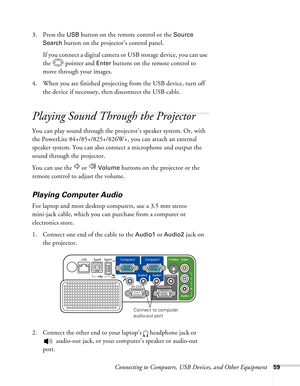 Page 59
Connecting to Computers, USB Devices, and Other Equipment59
3. Press the USB button on the remote control or the Source 
Search
 button on the projector’s control panel.
If you connect a digital camera or USB storage device, you can use 
the   pointer and 
Enter buttons on the remote control to 
move through your images.
4. When you are finished projecting from the USB device, turn off  the device if necessary, then disconnect the USB cable. 
Playing Sound Through the Projector
You can play sound...