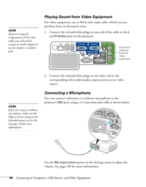 Page 60
60Connecting to Computers, USB Devices, and Other Equipment
Playing Sound from Video Equipment
For video equipment, use an RCA-style audio cable, which you can 
purchase from an electronics store. 
1. Connect the red and white plugs on one end of the cable to the 
L 
and 
R Audio jacks on the projector. 
 
2. Connect the red and white plugs on the other end to the 
corresponding color-coded audio output jacks on your video 
source.
Connecting a Microphone
You can connect a dynamic or condenser...