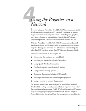 Page 63
4
63
4l
Using the Projector on a 
Network
If you’re using the PowerLite 85+/825+/826W+, you can use Quick 
Wireless Connect ion or EasyMP
® Network Projection to project 
images shown on your computer screen—including text, graphics, 
and video—directly to your audience. See the  EasyMP Network 
Projection Operation Guide  for information on features and use. 
With the PowerLite 84+/85+/825+/826W+, you can use EasyMP 
Monitor (available for Windows on ly) to monitor and control your 
projector through...