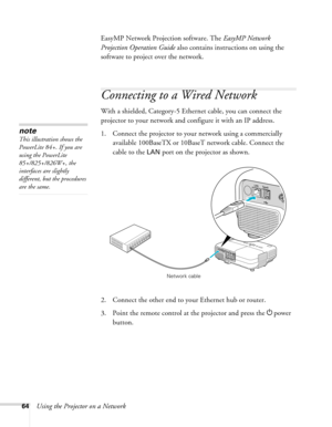 Page 64
64Using the Projector on a NetworkEasyMP Network Projection software. The 
EasyMP Network 
Projection Operation Guide  also contains instructions on using the 
software to project over the network.
Connecting to a Wired Network
With a shielded, Category-5 Ethernet cable, you can connect the 
projector to your network and co nfigure it with an IP address.
1. Connect the projector to your  network using a commercially 
available 100BaseTX or 10BaseT network cable. Connect the 
cable to the 
LAN port on...