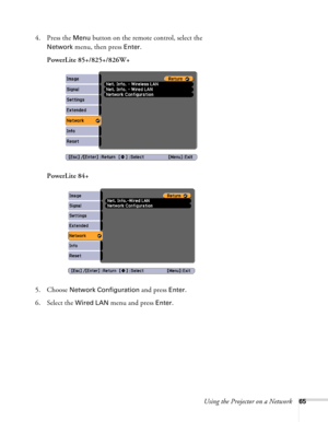 Page 65
Using the Projector on a Network65
4. Press the Menu button on the remote control, select the 
Network menu, then press Enter. 
PowerLite 85+/825+/826W+
PowerLite 84+
5. Choose 
Network Configuration and press Enter.
6. Select the 
Wired LAN menu and press Enter.  