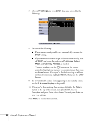 Page 66
66Using the Projector on a Network7. Choose 
IP Settings and press Enter. You see a screen like the 
following:
8. Do one of the following:
■If your network assigns addresse s automatically, turn on the 
DHCP setting.
■If your network does not assign addresses automatically, turn 
off 
DHCP and enter the projector’s IP Address, Subnet 
Mask
, and Gateway Address, as needed. 
To enter numbers, use the  buttons on the remote 
control to highlight the number you want to input, then press 
the 
Enter...