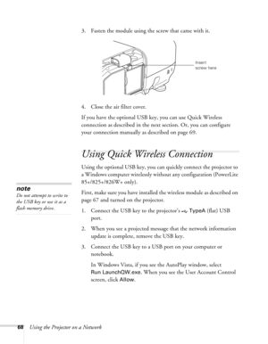 Page 68
68Using the Projector on a Network3. Fasten the module using the screw that came with it.
4. Close the air filter cover.
If you have the optional USB key, you can use Quick Wireless 
connection as described 
in the next section. Or, you can configure 
your connection manually  as described on page 69.
Using Quick Wireless Connection
Using the optional USB key, you can quickly connect the projector to 
a Windows computer wirelessly without any configuration (PowerLite 
85+/825+/826W+ only).
First, make...