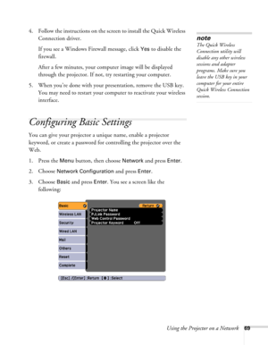 Page 69
Using the Projector on a Network69
4. Follow the instructions on the screen to install the Quick Wireless Connection driver.
If you see a Windows Firewall message, click 
Yes to disable the 
firewall.
After a few minutes, your computer image will be displayed 
through the projector. If not, try restarting your computer.
5. When you’re done with your presentation, remove the USB key.  You may need to restart your computer to reactivate your wireless 
interface.
Configuring Basic Settings
You can give...