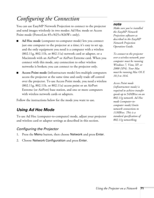 Page 71
Using the Projector on a Network71
Configuring the Connection
You can use EasyMP Network Projection to connect to the projector 
and send images wirelessly in two modes: Ad Hoc mode or Access 
Point mode (PowerLite 85+/825+/826W+ only).
■Ad Hoc mode  (computer-to-computer mode) lets you connect 
just one computer to the projector at a time; it’s easy to set up, 
and the only equipment you need is a computer with a wireless 
(802.11g, 802.11b, or 802.11a) network card or adapter, or a 
Macintosh with an...