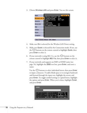 Page 72
72Using the Projector on a Network3. Choose 
Wireless LAN and press Enter. You see this screen:
4. Make sure 
On is selected for the Wireless LAN Power setting.
5. Make sure 
Quick is selected for the Conne ction mode. If not, use 
the  buttons on the remote control to highlight 
Quick, then 
press 
Enter to select it. 
6. If your network is using 802.11a, use the  buttons on the  remote control to highlight 
802.11a, then press Enter to select it. 
7. If your network card supports an SSID or ESSID name...