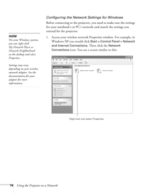 Page 74
74Using the Projector on a Network
Configuring the Network Settings for Windows
Before connecting to the projector, you need to make sure the settings 
for your notebook’s or PC’s network card match the settings you 
entered for the projector. 
1. Access your wireless network Properties window. For example, in Windows XP you would click 
Start > Control Panel > Network 
and Internet Connections
. Then click the Network 
Connections
 icon. You see a screen similar to this:
note
On some Windows systems,...