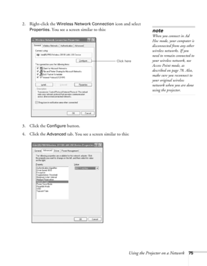 Page 75
Using the Projector on a Network75
2. Right-click the Wireless Network Connection icon and select 
Properties. You see a screen similar to this:
3. Click the 
Configure button.
4. Click the 
Advanced tab. You see a screen similar to this:
note
When you connect in Ad 
Hoc mode, your computer is 
disconnected from any other 
wireless networks. If you 
need to remain connected to 
your wireless network, use 
Access Point mode, as 
described on page 78. Also, 
make sure you reconnect to 
your original...