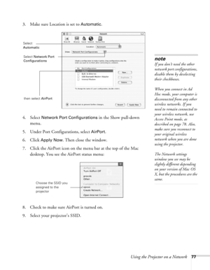 Page 77
Using the Projector on a Network77
3. Make sure Location is set to Automatic.
4. Select 
Network Port Configurations in the Show pull-down 
menu.
5. Under Port Configurations, select 
AirPort.
6. Click 
Apply Now. Then close the window.
7. Click the AirPort icon on the menu bar at the top of the Mac  desktop. You see the AirPort status menu:
8. Check to make sure AirPort is turned on.
9. Select your projector’s SSID.
note
If you don’t need the other 
network port configurations, 
disable them by...