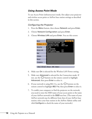 Page 78
78Using the Projector on a Network
Using Access Point Mode 
To use Access Point (infrastructure) mode, first adjust your projector 
and wireless access point or AirPort base station settings as described 
in this section. 
Configuring the Projector
1. Press the Menu button, then choose Network and press Enter. 
2. Choose 
Network Configuration and press Enter.
3. Choose 
Wireless LAN and press Enter. You see this screen:
4. Make sure 
On is selected for the Wireless LAN Power setting.
5. Make sure...