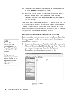 Page 80
80Using the Projector on a Network10. To prevent the IP address from appearing on the standby screen, 
set the 
IP Address Display setting to Off.
11. When you’re done making these settings, highlight the 
Return 
button at the top of the screen, then press 
Enter. Choose 
Complete
 and press Enter, then choose Yes and press Enter to 
save your settings.
Now you’re ready to set up your co mputer for wireless projecting. Go 
to “Configuring the Network Settings for Windows” below, or go to 
“Setting Up...