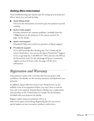 Page 9
Welcome9
Getting More Information
Need troubleshooting tips? Quick steps for setting up your projector? 
Here’s where you can look for help: 
■Quick Setup sheet
Gives you the instructions you need to get your projector up and 
running.
■Built-in help system
Provides assistance for common problems. Available from the 
?Help button on the projector or the remote control. See 
page 132 for details.
■epson.com/support
Download FAQs and e-mail your questions to Epson support. 
■PrivateLine support
If you...