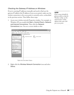 Page 85
Using the Projector on a Network85
Checking the Gateway IP Address on Windows
If you’re entering IP addresses manually and need to find out the 
gateway IP address (the IP address of your access point), make sure the 
wireless connection to the access point is currently active, as described 
in the previous section. Then follow these steps:
1. Access your wireless network Properties window. For example, in Windows XP you would click 
Start > Control Panel > Network 
and Internet Connections
. Then click...