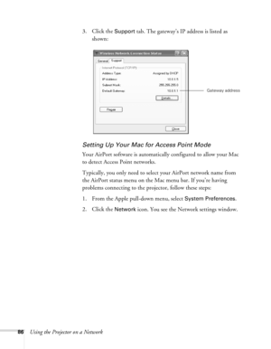 Page 86
86Using the Projector on a Network3. Click the 
Support tab. The gateway’s IP address is listed as 
shown: 
Setting Up Your Mac for Access Point Mode
Your AirPort software is automatica lly configured to allow your Mac 
to detect Access Point networks.
Typically, you only need to select your AirPort network name from 
the AirPort status menu on the Mac menu bar. If you’re having 
problems connecting to the projector, follow these steps:
1. From the Apple pull-down menu, select 
System Preferences. 
2....