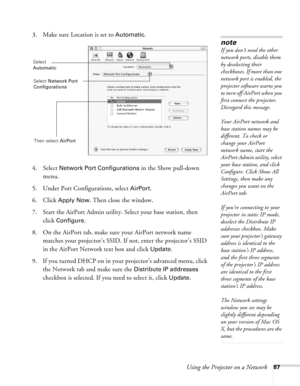 Page 87
Using the Projector on a Network87
3. Make sure Location is set to Automatic.
4. Select 
Network Port Configurations in the Show pull-down 
menu.
5. Under Port Configurations, select 
AirPort.
6. Click 
Apply Now. Then close the window.
7. Start the AirPort Admin utility. Select your base station, then  click 
Configure.
8. On the AirPort tab, make sure your AirPort network name  matches your projector’s SSID. If not, enter the projector’s SSID 
in the AirPort Network text box and click 
Update. 
9. If...