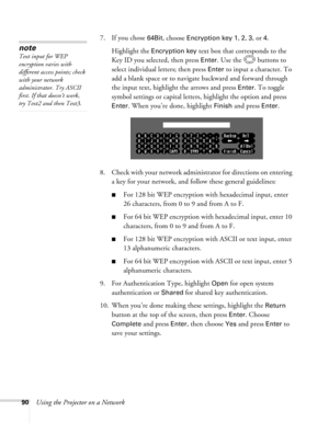 Page 90
90Using the Projector on a Network7. If you chose 
64Bit, choose Encryption key 1, 2, 3, or 4. 
Highlight the 
Encryption key text box that corresponds to the 
Key ID you selected, then press 
Enter. Use the  buttons to 
select individual letters; then press 
Enter to input a character. To 
add a blank space or to navigate backward and forward through 
the input text, highlight the arrows and press 
Enter. To toggle 
symbol settings or capital letters, highlight the option and press 
Enter. When you’re...