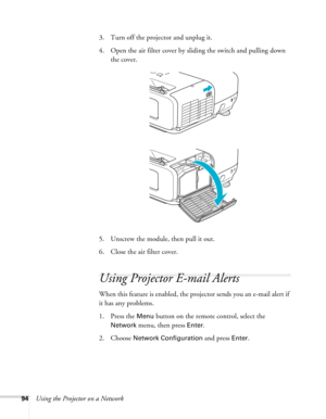 Page 94
94Using the Projector on a Network3. Turn off the projector and unplug it.
4. Open the air filter cover by sliding the switch and pulling down 
the cover.
5. Unscrew the module, then pull it out.
6. Close the air filter cover.
Using Projector E-mail Alerts
When this feature is enabled, the projector sends you an e-mail alert if 
it has any problems. 
1. Press the 
Menu button on the remote control, select the 
Network menu, then press Enter. 
2. Choose 
Network Configuration and press Enter.  