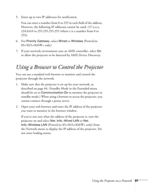 Page 97
Using the Projector on a Network97
5. Enter up to two IP addresses for notification.You can enter a number from 0 to 255 in each field of the address. 
However, the following IP addresses cannot be used: 127.x.x.x, 
224.0.0.0 to 255.255.255.255 (where x is a number from 0 to 
255).
6. For 
Priority Gateway, select Wired or Wireless (PowerLite 
85+/825+/826W+ only).
7. If your network environment uses an AMX controller, select 
On 
to allow the projector to be detected by AMX Device Discovery.
Using a...