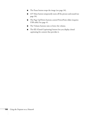 Page 100
100Using the Projector on a Network
■The Pause button stops the image (see page 34).
■A/V Mute button temporarily turns off the picture and sound (see 
page 34).
■The Page Up/Down buttons control PowerPoint slides (requires 
USB cable) See page 41.
■The Volume buttons raise or lower the volume.
■The CC (Closed Captioning) button lets you display closed 
captioning for content that provides it. 