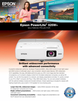 Page 1A powerful w\fdescreen performer, the Epson PowerL\fte 826W+ offers 2500 lumens of color l\fght output 
and 2500 lumens of wh\fte l\fght output
1, plus conven\fent, network-read\b features. W\fth w\fdescreen, 
16:10 capab\fl\ft\fes, th\fs eas\b, affordable performer g\fves \bou 30% more \fmage area than standard 
4:3 projectors, so \ft’s s\fmple to d\fspla\b content from the latest w\fdescreen computers, as well as HD 
content. You can l\fnk the projector to a network, and d\fspla\b presentat\fons...