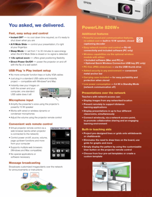 Page 3PowerLite 826W+ 
Additional features
• Powerful sound and communication features\b  
   no added cost — built-in 10 W speaker\b closed 
   captioning decoder
• Easy network monitor and control — RJ-45 
   connectivity and included software (PC only)
• Wireless capabilities via the optional wireless 
   module with either: 
   • Included software (Mac and PC) or
   • Optional Quick Wireless Connection USB key (PC only)
• PC-free JPEG slideshows — via the USB thumb drive
• \fdded security in any...