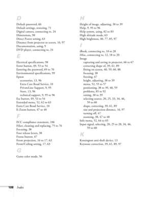 Page 108
108Index
D
Default password, 66
Default settings, restoring, 71
Digital camera, connecting to, 24
Dimensions, 98
Direct Power setting, 63
Distance from projector to screen, 16, 97
Documentation, using, 9
DVD player, connecting to, 24
E
Electrical specifications, 98
Enter button, 49, 53 to 54
Entering the password, 69 to 70
Environmental specifications, 99
Epsonaccessories, 13, 96
Extra Care Road Service, 10
PrivateLine Support, 9, 95
Store, 13, 96
technical support, 9, 95 to 96
Esc button, 49, 53 to 54...