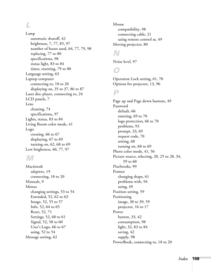 Page 109
Index109
L
Lampautomatic shutoff, 42
brightness, 7, 77, 85, 97
number of hours used, 64, 77, 79, 98
replacing, 77 to 80
specifications, 98
status light, 83 to 84
timer, resetting, 79 to 80
Language setting, 63
Laptop computer connecting to, 18 to 20
displaying on, 35 to 37, 86 to 87
Laser disc player, connecting to, 24
LCD panels, 7
Lens cleaning, 74
specifications, 97
Lights, status, 83 to 84
Living Room color mode, 41
Logo creating, 66 to 67
displaying, 67 to 69
turning on, 62, 68 to 69
Low...