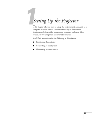 Page 15
15
1
Setting Up the Projector
This chapter tells you how to set up the projector and connect it to a 
computer or video source. You can connect up to four devices 
simultaneously: four video sources, one computer and three video 
sources, or two computers and two video sources. 
You’ll find instructions for the following in this chapter:
■Positioning the projector
■Connecting to a computer
■Connecting to video sources 