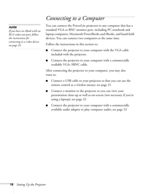 Page 18
18Setting Up the Projector
Connecting to a Computer
You can connect the PowerLite projector to any computer that has a 
standard VGA or BNC monitor port, including PC notebook and 
laptop computers, Macintosh PowerBooks and iBooks, and hand-held 
devices. You can connect two computers at the same time.
Follow the instructions in this section to:
■Connect the projector to your computer with the VGA cable 
included with the projector.
■Connect the projector to your computer with a commercially 
available...