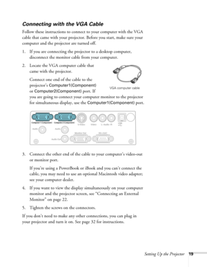 Page 19
Setting Up the Projector19
Connecting with the VGA Cable
Follow these instructions to connect to your computer with the VGA 
cable that came with your projector. Before you start, make sure your 
computer and the projector are turned off.
1. If you are connecting the projector to a desktop computer, disconnect the monitor cable from your computer.
2. Locate the VGA computer cable that  came with the projector.
Connect one end of the cable to the 
projector’s 
Computer1(Component) 
or...