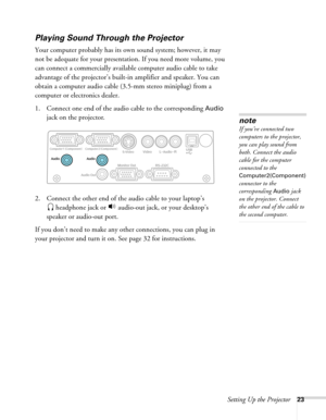 Page 23
Setting Up the Projector23
Playing Sound Through the Projector
Your computer probably has its own sound system; however, it may 
not be adequate for your presentation. If you need more volume, you 
can connect a commercially available computer audio cable to take 
advantage of the projector’s built-in amplifier and speaker. You can 
obtain a computer audio cable (3.5-mm stereo miniplug) from a 
computer or electronics dealer.
1. Connect one end of the audio cable to the corresponding 
Audio 
jack on the...