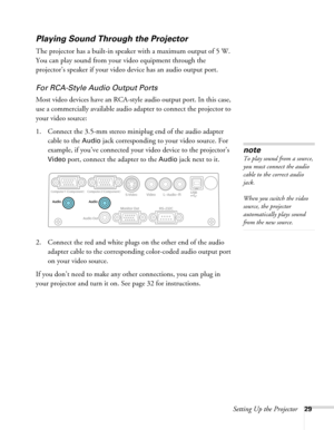 Page 29
Setting Up the Projector29
Playing Sound Through the Projector
The projector has a built-in speaker with a maximum output of 5 W. 
You can play sound from your video equipment through the 
projector’s speaker if your video device has an audio output port.
For RCA-Style Audio Output Ports
Most video devices have an RCA-styl e audio output port. In this case, 
use a commercially available audio ad apter to connect the projector to 
your video source:
1. Connect the 3.5-mm stereo miniplug end of the audio...