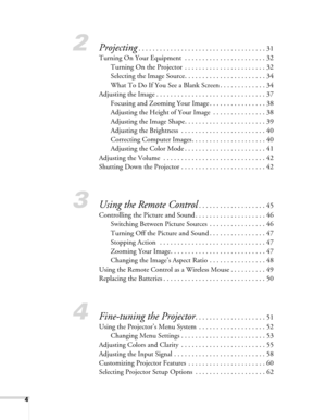 Page 4
4
2Projecting. . . . . . . . . . . . . . . . . . . . . . . . . . . . . . . . . . . . 31
Turning On Your Equipment  . . . . . . . . . . . . . . . . . . . . . . . 32 Turning On the Projector  . . . . . . . . . . . . . . . . . . . . . . . 32
Selecting the Image Source. . . . . . . . . . . . . . . . . . . . . . . 34
What To Do If You See a Blank Screen . . . . . . . . . . . . . 34
Adjusting the Image . . . . . . . . . . . . . . . . . . . . . . . . . . . . . . . 37 Focusing and Zooming Your Image . . . . . ....