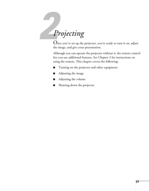 Page 31
31
2
Projecting
Once you’ve set up the projector, you’re ready to turn it on, adjust 
the image, and give your presentation. 
Although you can operate the projec tor without it, the remote control 
lets you use additional features.  See Chapter 3 for instructions on 
using the remote. This chapter covers the following:
■Turning on the projector and other equipment
■Adjusting the image
■Adjusting the volume
■Shutting down the projector 