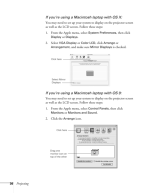 Page 36
36Projecting
If you’re using a Macintosh laptop with OS X:
You may need to set up your system  to display on the projector screen 
as well as the LCD screen. Follow these steps:
1. From the Apple menu, select 
System Preferences, then click 
Display or Displays.
2. Select VGA Display or Color LCD, click Arrange or 
Arrangement, and make sure Mirror Displays is checked.
If you’re using a Macint osh laptop with OS 9:
You may need to set up your system  to display on the projector screen 
as well as the...