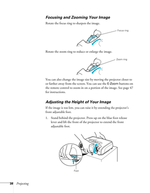Page 38
38Projecting
Focusing and Zooming Your Image
Rotate the focus ring to sharpen the image.
Rotate the zoom ring to reduce or enlarge the image.
You can also change the image size by moving the projector closer to 
or farther away from the screen. You can use the 
E-Zoom buttons on 
the remote control to zoom in on  a portion of the image. See page 47 
for instructions. 
Adjusting the Height of Your Image
If the image is too low, you can ra ise it by extending the projector’s 
front adjustable foot.
 
1....