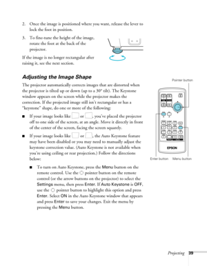 Page 39
Projecting39
2. Once the image is positioned where you want, release the lever to lock the foot in position.
3. To fine-tune the height of the image,  rotate the foot at the back of the 
projector.
If the image is no longer rectangular after 
raising it, see the next section.
Adjusting the Image Shape
The projector automatically corrects images that are distorted when 
the projector is tilted up or down (up to a 30° tilt). The Keystone 
window appears on the screen while the projector makes the...