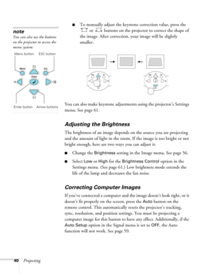 Page 40
40Projecting
■To manually adjust the keystone correction value, press the  or   buttons on the projector to correct the shape of 
the image. After correction, yo ur image will be slightly 
smaller.
You can also make keystone adjustments using the projector’s Settings 
menu. See page 61.
Adjusting the Brightness
The brightness of an image depends on the source you are projecting 
and the amount of light in the room. If the image is too bright or not 
bright enough, here are two ways you can adjust it:...