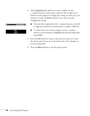 Page 54
54Fine-tuning the Projector4. After highlighting the option you want to adjust, use the 
pointer button on the remote co ntrol or left or right arrow 
buttons on the projector to change the setting. In some cases, you 
may have to press the 
Enter button to see a sub-screen for 
changing the setting.
■Press the left or right side of the   pointer button or the left 
or right arrow buttons on the projector to adjust a slider bar.
■To select from two or more  settings, use the   pointer 
button or arrow...