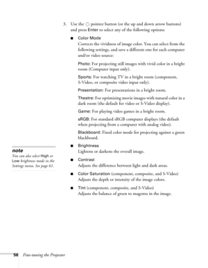Page 56
56Fine-tuning the Projector3. Use the  pointer button (or the up and down arrow buttons) 
and press 
Enter to select any of the following options:
■Color Mode 
Corrects the vividness of image color. You can select from the 
following settings, and save a different one for each computer 
and/or video source:
Photo: For projecting still images with vivid color in a bright 
room (Computer input only).
Sports: For watching TV in a bright room (component, 
S-Video, or composite video input only)....