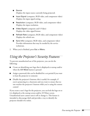 Page 65
Fine-tuning the Projector65
■Source
Displays the input source currently being projected.
■Input Signal (computer, RGB video, and component video)
Displays the input signal setting.
■Resolution (computer, RGB video,  and component video)
Displays the input resolution.
■Video Signal (composite and S-Video)
Displays the video signal format.
■Refresh Rate (computer, RGB video, and component video)
Displays the refresh rate.
■Sync Info (computer, RGB video, and component video)
Provides information that may...