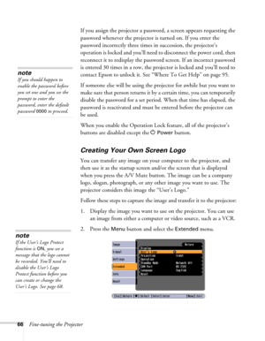 Page 66
66Fine-tuning the ProjectorIf you assign the projector a passwor
d, a screen appears requesting the 
password whenever the projector is turned on. If you enter the 
password incorrectly three times in succession, the projector’s 
operation is locked and you’ll need to disconnect the power cord, then 
reconnect it to redisplay the passwo rd screen. If an incorrect password 
is entered 30 times in a row, the projector is locked and you’ll need to 
contact Epson to unlock it. See “W here To Get Help” on...