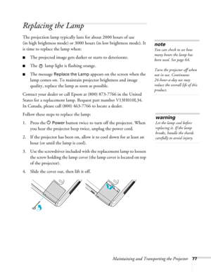 Page 77
Maintaining and Transporting the Projector77
Replacing the Lamp 
The projection lamp typically la sts for about 2000 hours of use 
(in high brightness mode) or 3000 hours (in low brightness mode). It 
is time to replace the lamp when: 
■The projected image gets darker or starts to deteriorate.
■The   lamp light is flashing orange. 
■The message Replace the Lamp appears on the screen when the 
lamp comes on. To maintain projector brightness and image 
quality, replace the lamp as soon as possible....